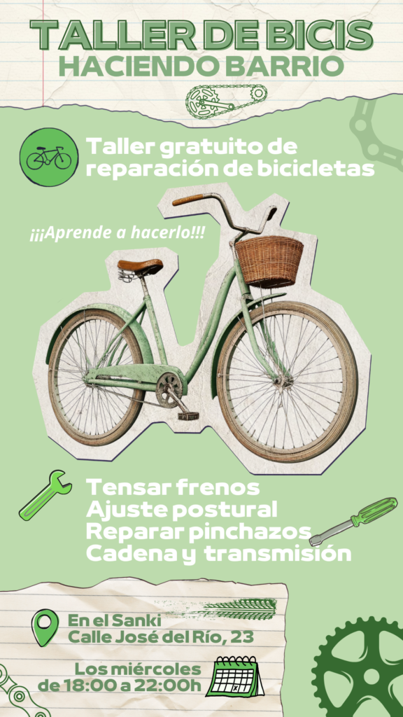 Cartel de la actividad: Taller de bicis haciendo barrio
Se observa una bicicleta urbana junto a los siguientes textos:
Taller gratuito de reparación de bicicletas
¡¡¡Aprende a hacerlo!!!
Tensar frenos
Ajuste postural
Reparar pinchazos
Cadena y transmisión
En el Sanki (Calle José del Río, 23)
Los miércoles de 18:00 a 22:00h.